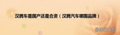 汉腾汽车哪国品牌 汉腾车是国产还是合资
