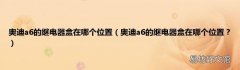 奥迪a6的继电器盒在哪个位置？ 奥迪a6的继电器盒在哪个位置