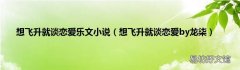 想飞升就谈恋爱by龙柒 想飞升就谈恋爱乐文小说