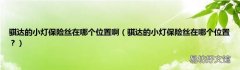 骐达的小灯保险丝在哪个位置？ 骐达的小灯保险丝在哪个位置啊
