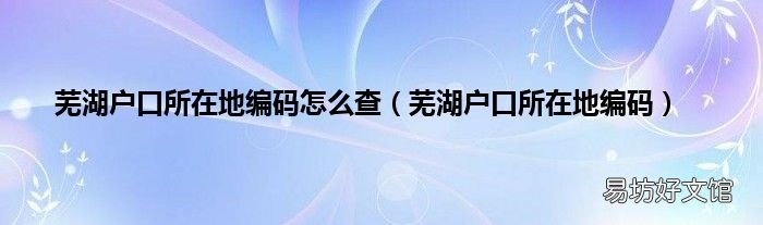 芜湖户口所在地编码 芜湖户口所在地编码怎么查