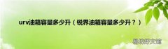 锐界油箱容量多少升？ urv油箱容量多少升