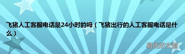 飞猪出行的人工客服电话是什么 飞猪人工客服电话是24小时的吗