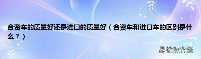 合资车和进口车的区别是什么？ 合资车的质量好还是进口的质量好