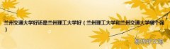 兰州理工大学和兰州交通大学哪个强 兰州交通大学好还是兰州理工大学好