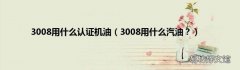 3008用什么汽油？ 3008用什么认证机油