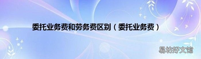 委托业务费 委托业务费和劳务费区别