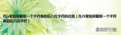 在JS里如何截取一个字符串的后六位字符 在js里如何截取一个字符串的后六位字符的位置