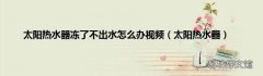 太阳热水器 太阳热水器冻了不出水怎么办视频