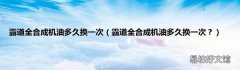 霸道全合成机油多久换一次？ 霸道全合成机油多久换一次