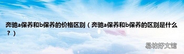 奔驰a保养和b保养的区别是什么? 奔驰a保养和b保养的价格区别
