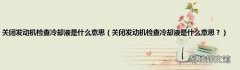 关闭发动机检查冷却液是什么意思？ 关闭发动机检查冷却液是什么意思