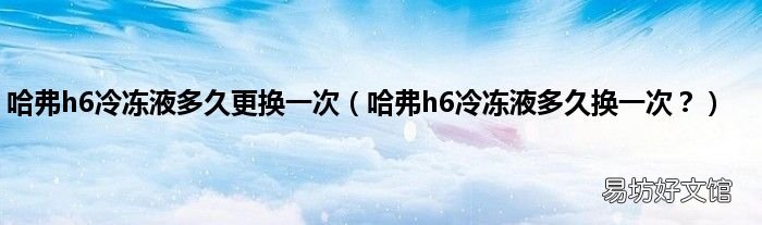 哈弗h6冷冻液多久换一次? 哈弗h6冷冻液多久更换一次