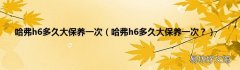 哈弗h6多久大保养一次？ 哈弗h6多久大保养一次