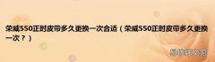 荣威550正时皮带多久更换一次？ 荣威550正时皮带多久更换一次合适