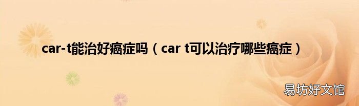 car t可以治疗哪些癌症 car-t能治好癌症吗