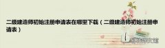 二级建造师初始注册申请表 二级建造师初始注册申请表在哪里下载