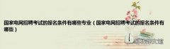 国家电网招聘考试的报名条件有哪些 国家电网招聘考试的报名条件有哪些专业