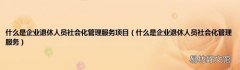 什么是企业退休人员社会化管理服务 什么是企业退休人员社会化管理服务项目