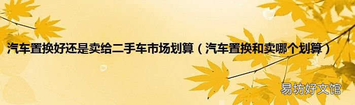 汽车置换和卖哪个划算 汽车置换好还是卖给二手车市场划算