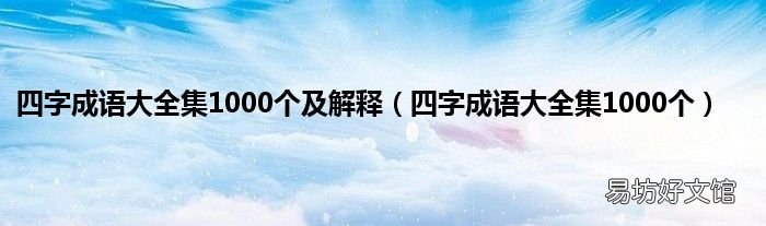 四字成语大全集1000个 四字成语大全集1000个及解释