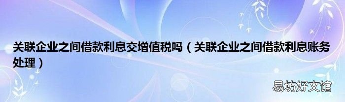 关联企业之间借款利息账务处理 关联企业之间借款利息交增值税吗
