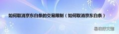 如何取消京东白条 如何取消京东白条的交易限制