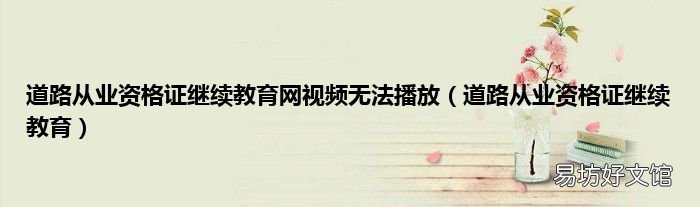 道路从业资格证继续教育 道路从业资格证继续教育网视频无法播放