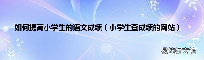 小学生查成绩的网站 如何提高小学生的语文成绩