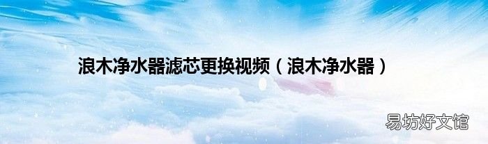 浪木净水器 浪木净水器滤芯更换视频