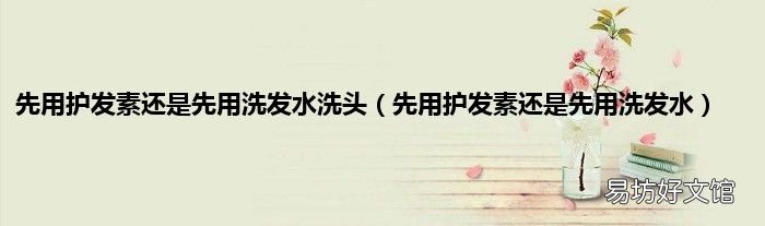 先用护发素还是先用洗发水 先用护发素还是先用洗发水洗头