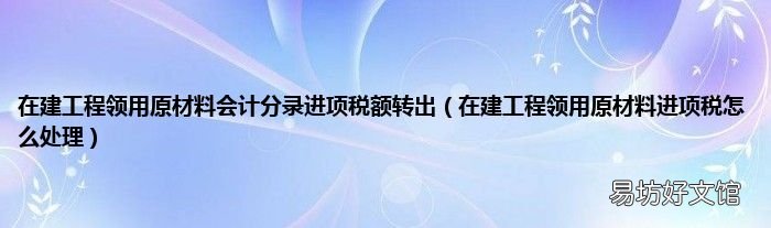 在建工程领用原材料进项税怎么处理 在建工程领用原材料会计分录进项税额转出