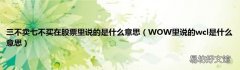 WOW里说的wcl是什么意思 三不卖七不买在股票里说的是什么意思