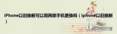 iphone以旧换新 iPhone以旧换新可以用两部手机更换吗