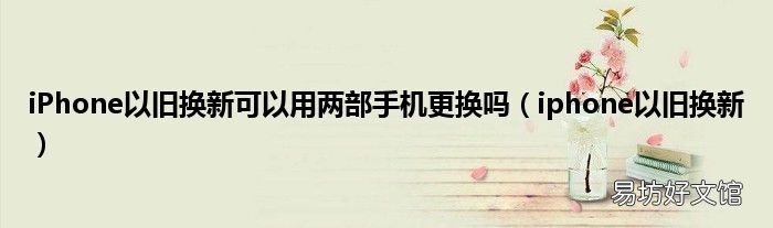 iphone以旧换新 iPhone以旧换新可以用两部手机更换吗