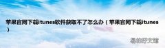 苹果官网下载itunes 苹果官网下载itunes软件获取不了怎么办