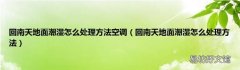 回南天地面潮湿怎么处理方法 回南天地面潮湿怎么处理方法空调