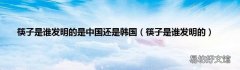 筷子是谁发明的 筷子是谁发明的是中国还是韩国