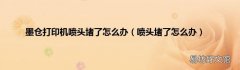 喷头堵了怎么办 墨仓打印机喷头堵了怎么办