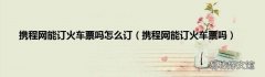 携程网能订火车票吗 携程网能订火车票吗怎么订