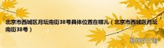 北京市西城区月坛南街38号 北京市西城区月坛南街38号具体位置在哪儿