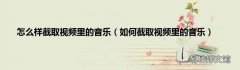 如何截取视频里的音乐 怎么样截取视频里的音乐