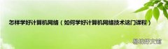 如何学好计算机网络技术这门课程 怎样学好计算机网络