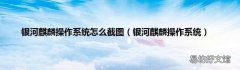银河麒麟操作系统 银河麒麟操作系统怎么截图