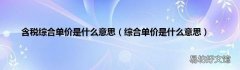 综合单价是什么意思 含税综合单价是什么意思