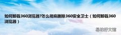 如何卸载360浏览器 如何卸载360浏览器?怎么彻底删除360安全卫士