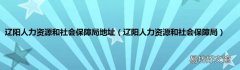 辽阳人力资源和社会保障局 辽阳人力资源和社会保障局地址