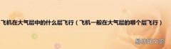 飞机一般在大气层的哪个层飞行 飞机在大气层中的什么层飞行