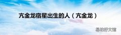 亢金龙 亢金龙宿星出生的人