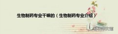 生物制药专业介绍 生物制药专业干嘛的